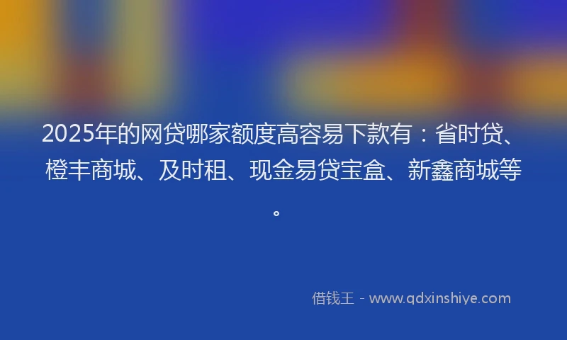 2025年的网贷哪家额度高容易下款有：省时贷、橙丰商城、及时租、现金易贷宝盒、新鑫商城等。