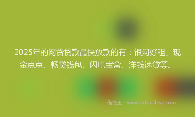 2025年的网贷贷款最快放款的有：银河好租、现金点点、畅贷钱包、闪电宝盒、洋钱速贷等。
