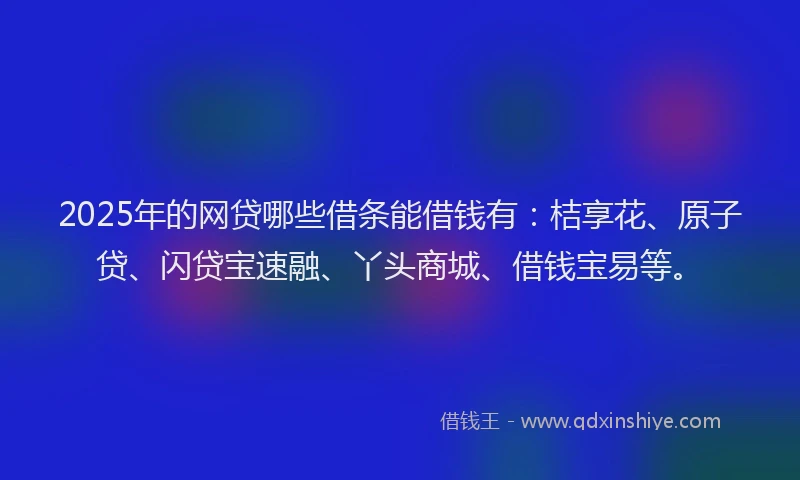 2025年的网贷哪些借条能借钱有：桔享花、原子贷、闪贷宝速融、丫头商城、借钱宝易等。