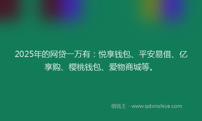 2025年的网贷一万有：悦享钱包、平安易借、亿享购、樱桃钱包、爱物商城等。