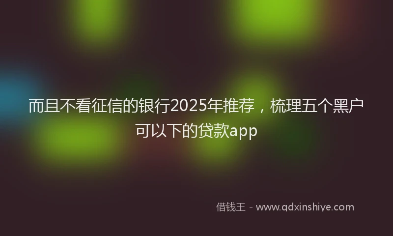 而且不看征信的银行2025年推荐，梳理五个黑户可以下的贷款app