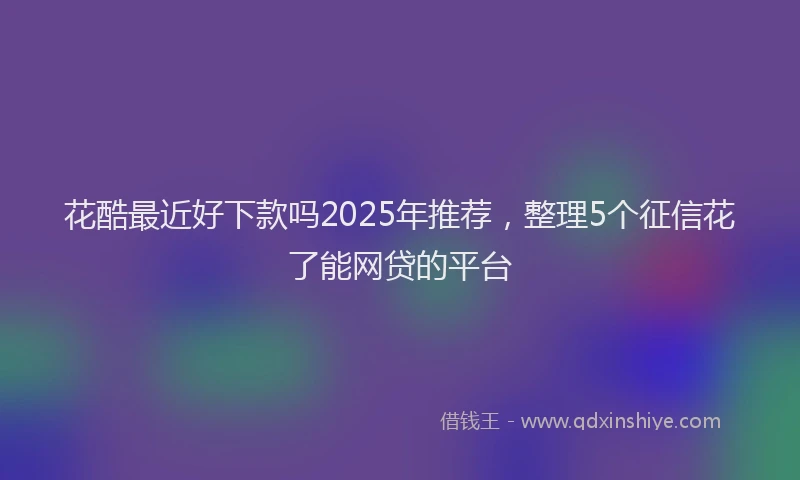花酷最近好下款吗2025年推荐，整理5个征信花了能网贷的平台