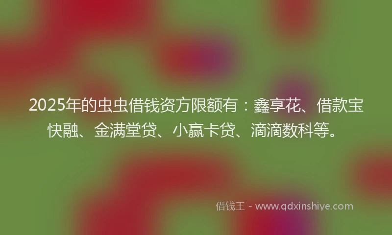 2025年的虫虫借钱资方限额有：鑫享花、借款宝快融、金满堂贷、小赢卡贷、滴滴数科等。