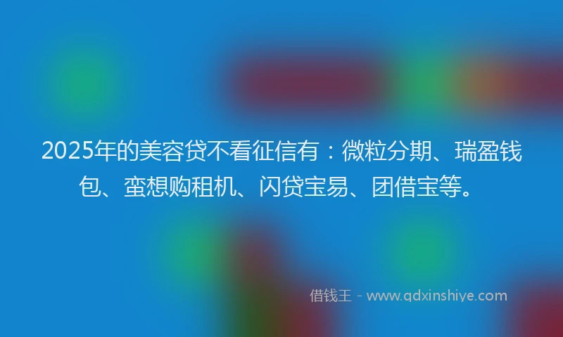 2025年的美容贷不看征信有：微粒分期、瑞盈钱包、蛮想购租机、闪贷宝易、团借宝等。