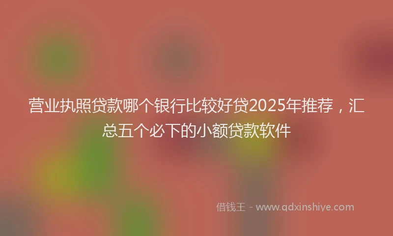营业执照贷款哪个银行比较好贷2025年推荐，汇总五个必下的小额贷款软件