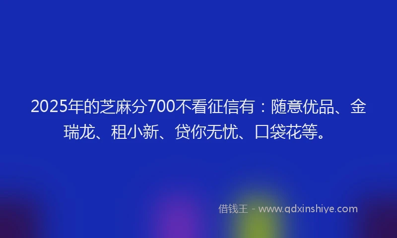 2025年的芝麻分700不看征信有：随意优品、金瑞龙、租小新、贷你无忧、口袋花等。