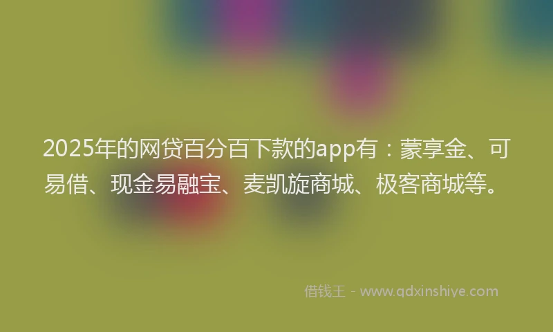 2025年的网贷百分百下款的app有：蒙享金、可易借、现金易融宝、麦凯旋商城、极客商城等。
