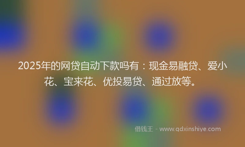2025年的网贷自动下款吗有：现金易融贷、爱小花、宝来花、优投易贷、通过放等。