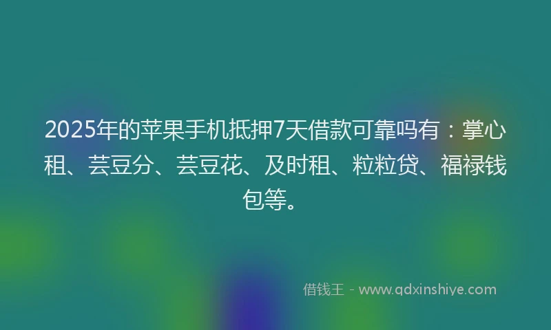 2025年的苹果手机抵押7天借款可靠吗有：掌心租、芸豆分、芸豆花、及时租、粒粒贷、福禄钱包等。