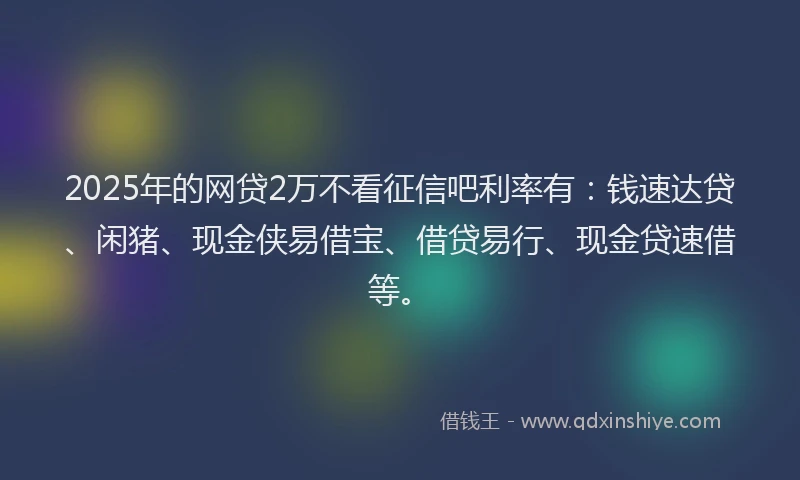 2025年的网贷2万不看征信吧利率有：钱速达贷、闲猪、现金侠易借宝、借贷易行、现金贷速借等。