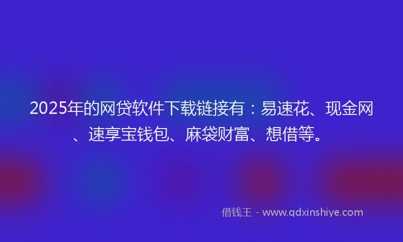 2025年的网贷软件下载链接有：易速花、现金网、速享宝钱包、麻袋财富、想借等。
