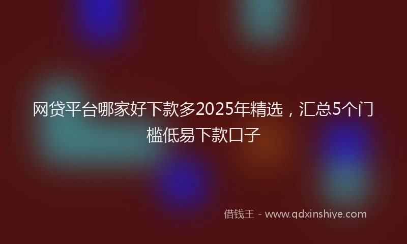 网贷平台哪家好下款多2025年精选，汇总5个门槛低易下款口子