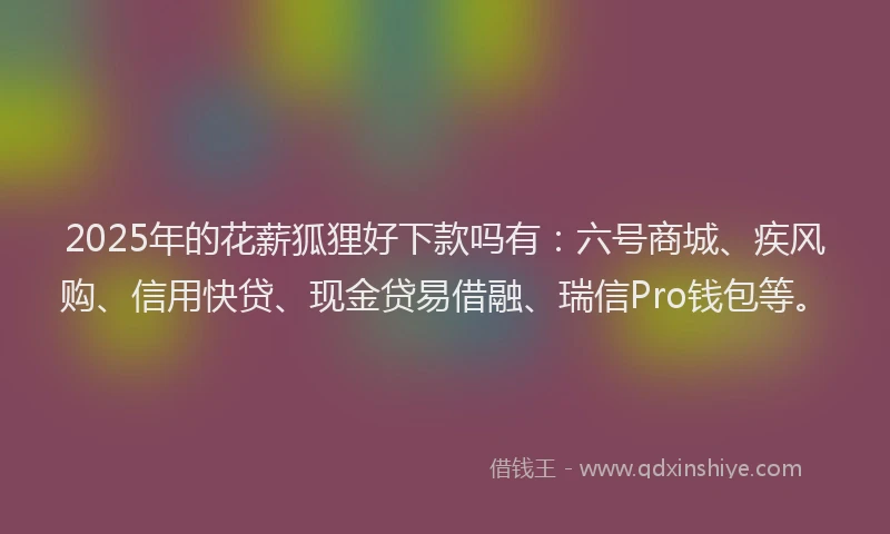 2025年的花薪狐狸好下款吗有：六号商城、疾风购、信用快贷、现金贷易借融、瑞信Pro钱包等。