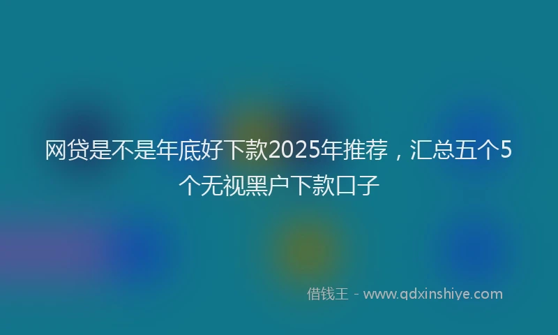 网贷是不是年底好下款2025年推荐，汇总五个5个无视黑户下款口子
