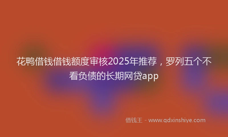 花鸭借钱借钱额度审核2025年推荐，罗列五个不看负债的长期网贷app
