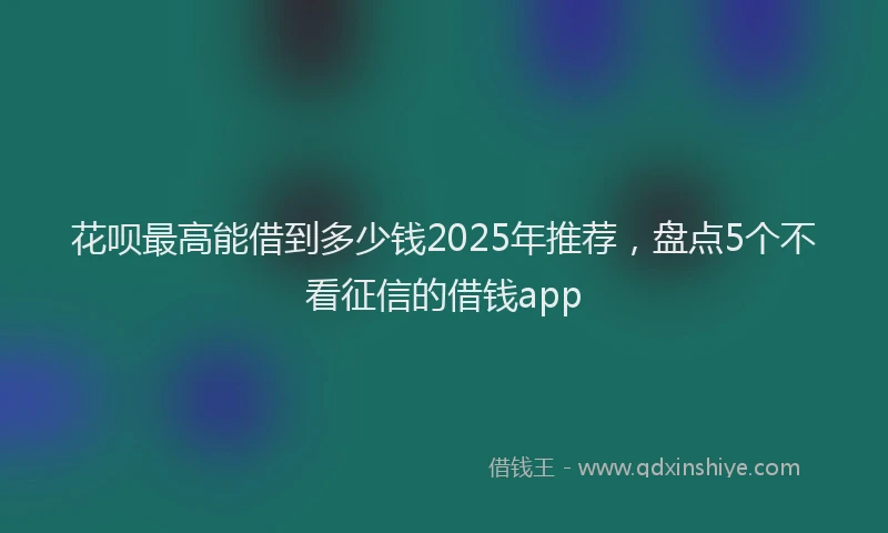 花呗最高能借到多少钱2025年推荐，盘点5个不看征信的借钱app