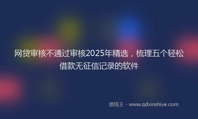 网贷审核不通过审核2025年精选，梳理五个轻松借款无征信记录的软件
