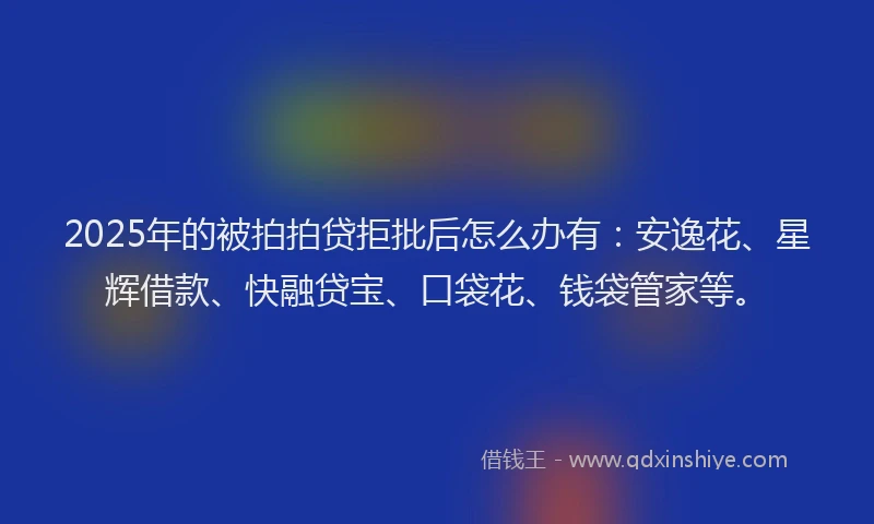 2025年的被拍拍贷拒批后怎么办有：安逸花、星辉借款、快融贷宝、口袋花、钱袋管家等。