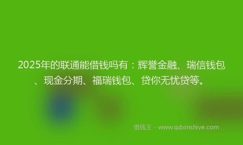 2025年的联通能借钱吗有：辉誉金融、瑞信钱包、现金分期、福瑞钱包、贷你无忧贷等。