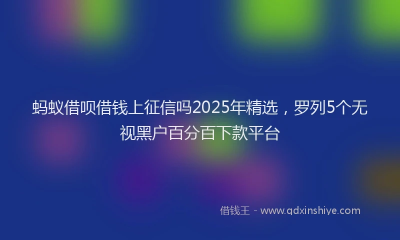 蚂蚁借呗借钱上征信吗2025年精选，罗列5个无视黑户百分百下款平台