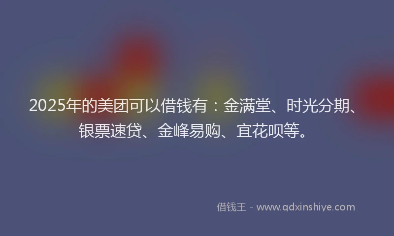 2025年的美团可以借钱有：金满堂、时光分期、银票速贷、金峰易购、宜花呗等。