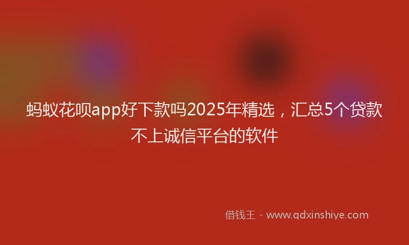 蚂蚁花呗app好下款吗2025年精选，汇总5个贷款不上诚信平台的软件