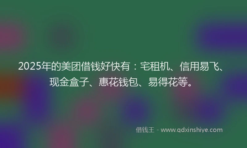 2025年的美团借钱好快有：宅租机、信用易飞、现金盒子、惠花钱包、易得花等。
