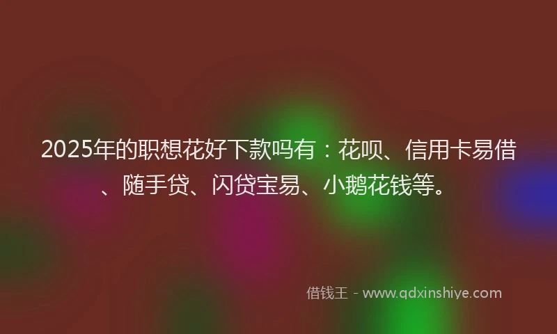 2025年的职想花好下款吗有：花呗、信用卡易借、随手贷、闪贷宝易、小鹅花钱等。