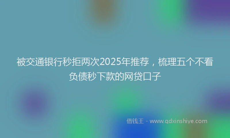 被交通银行秒拒两次2025年推荐，梳理五个不看负债秒下款的网贷口子