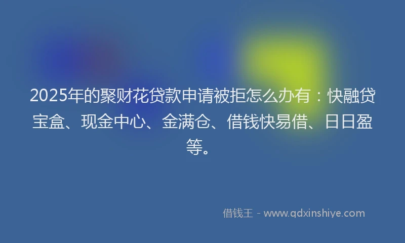2025年的聚财花贷款申请被拒怎么办有：快融贷宝盒、现金中心、金满仓、借钱快易借、日日盈等。