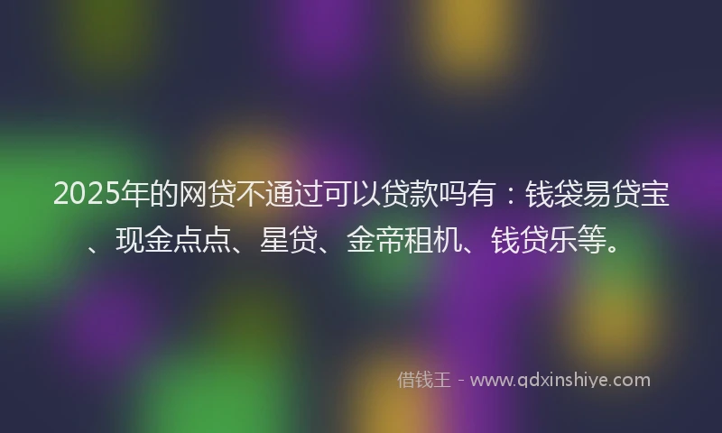 2025年的网贷不通过可以贷款吗有：钱袋易贷宝、现金点点、星贷、金帝租机、钱贷乐等。