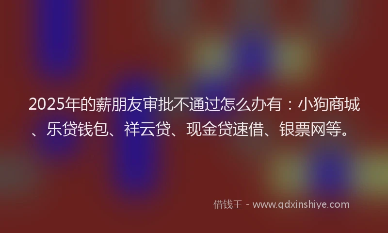 2025年的薪朋友审批不通过怎么办有：小狗商城、乐贷钱包、祥云贷、现金贷速借、银票网等。