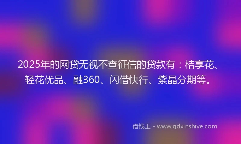 2025年的网贷无视不查征信的贷款有：桔享花、轻花优品、融360、闪借快行、紫晶分期等。