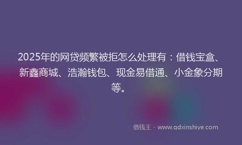 2025年的网贷频繁被拒怎么处理有：借钱宝盒、新鑫商城、浩瀚钱包、现金易借通、小金象分期等。