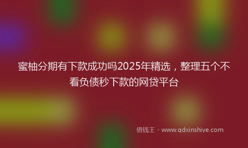 蜜柚分期有下款成功吗2025年精选，整理五个不看负债秒下款的网贷平台