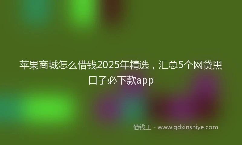 苹果商城怎么借钱2025年精选，汇总5个网贷黑口子必下款app