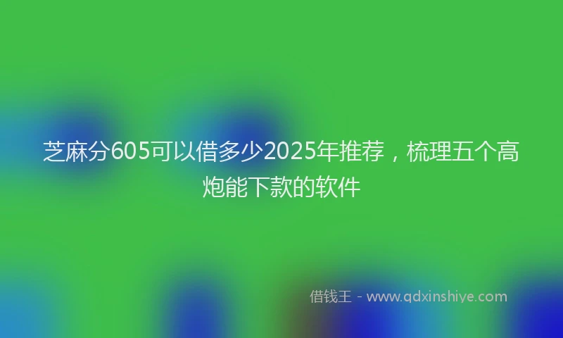 芝麻分605可以借多少2025年推荐，梳理五个高炮能下款的软件