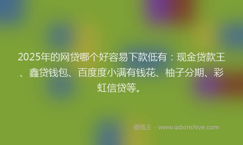 2025年的网贷哪个好容易下款低有：现金贷款王、鑫贷钱包、百度度小满有钱花、柚子分期、彩虹信贷等。