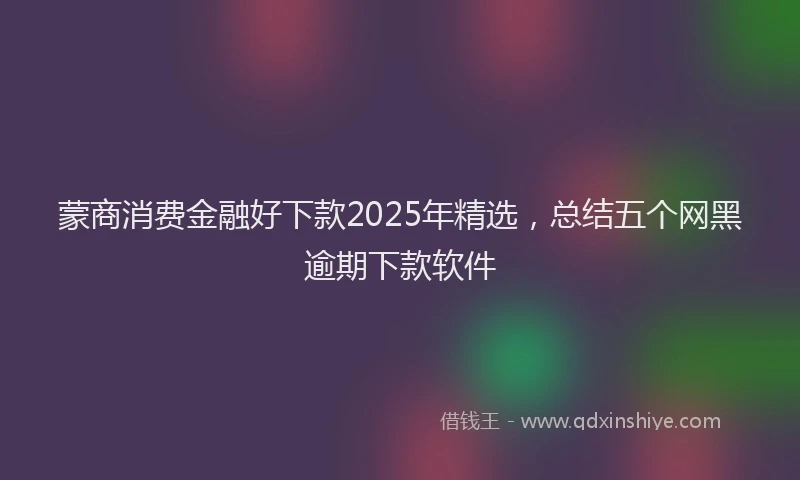 蒙商消费金融好下款2025年精选，总结五个网黑逾期下款软件
