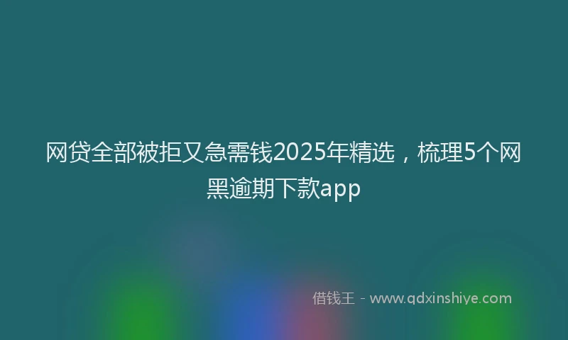 网贷全部被拒又急需钱2025年精选，梳理5个网黑逾期下款app