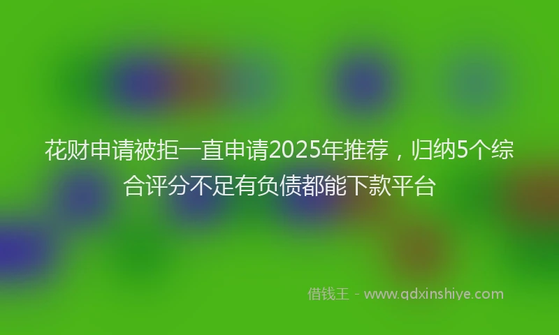 花财申请被拒一直申请2025年推荐，归纳5个综合评分不足有负债都能下款平台