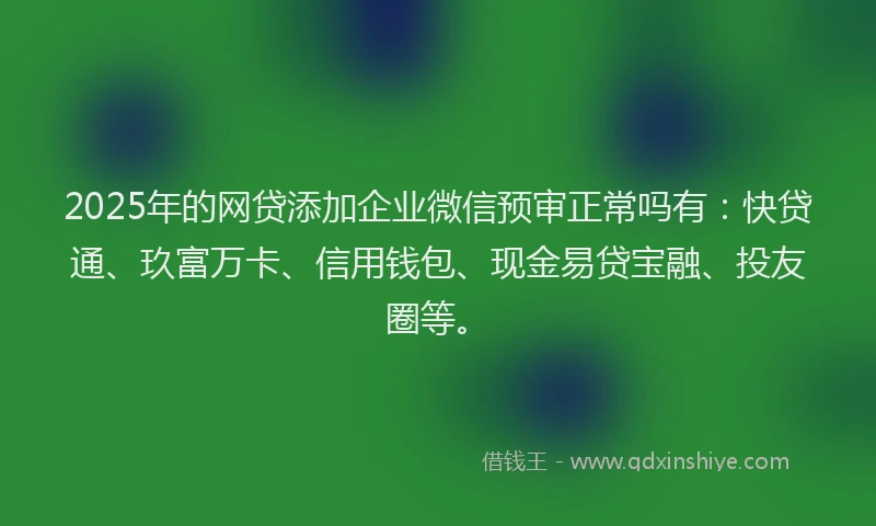 2025年的网贷添加企业微信预审正常吗有：快贷通、玖富万卡、信用钱包、现金易贷宝融、投友圈等。