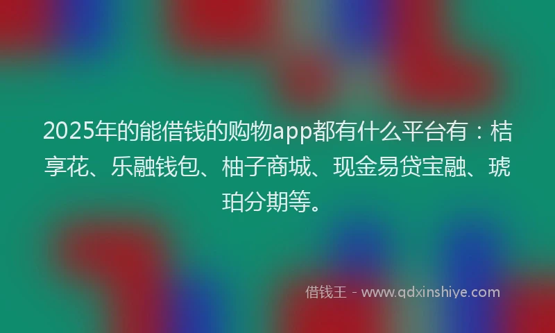 2025年的能借钱的购物app都有什么平台有：桔享花、乐融钱包、柚子商城、现金易贷宝融、琥珀分期等。
