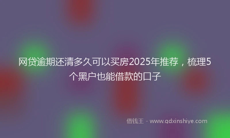 网贷逾期还清多久可以买房2025年推荐，梳理5个黑户也能借款的口子