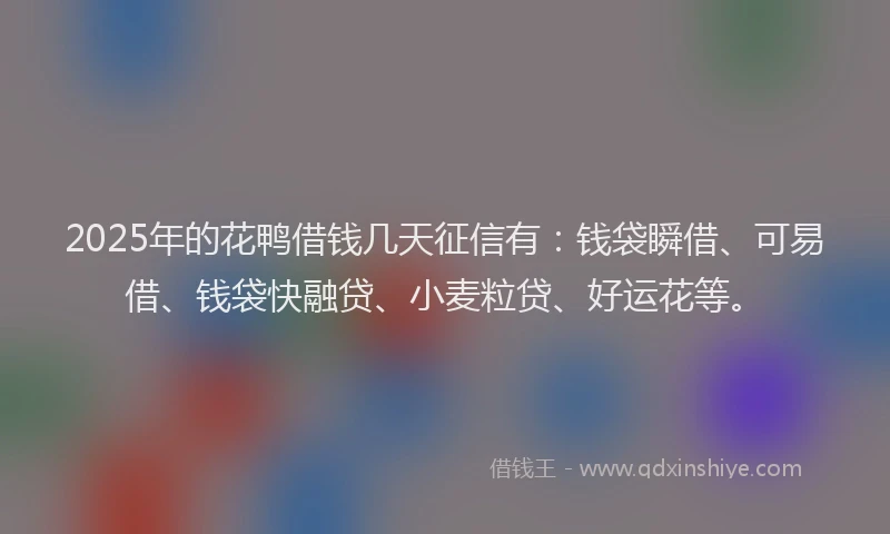 2025年的花鸭借钱几天征信有：钱袋瞬借、可易借、钱袋快融贷、小麦粒贷、好运花等。