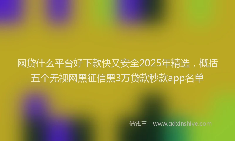 网贷什么平台好下款快又安全2025年精选，概括五个无视网黑征信黑3万贷款秒款app名单