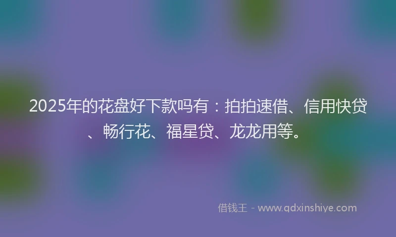 2025年的花盘好下款吗有：拍拍速借、信用快贷、畅行花、福星贷、龙龙用等。