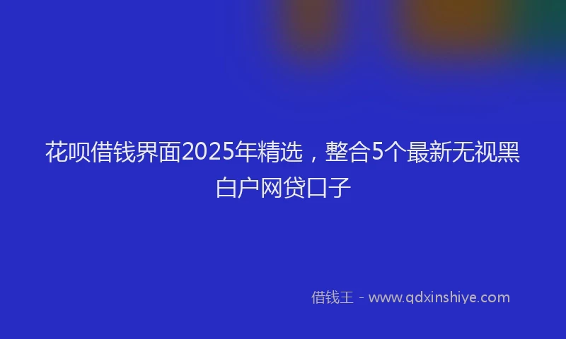 花呗借钱界面2025年精选，整合5个最新无视黑白户网贷口子