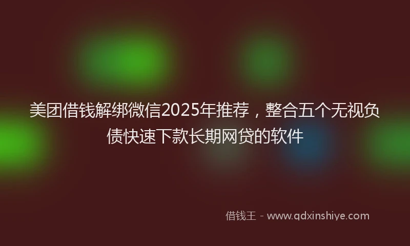 美团借钱解绑微信2025年推荐，整合五个无视负债快速下款长期网贷的软件
