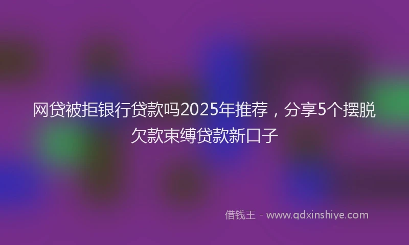 网贷被拒银行贷款吗2025年推荐，分享5个摆脱欠款束缚贷款新口子